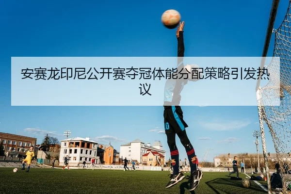 安赛龙印尼公开赛夺冠体能分配策略引发热议